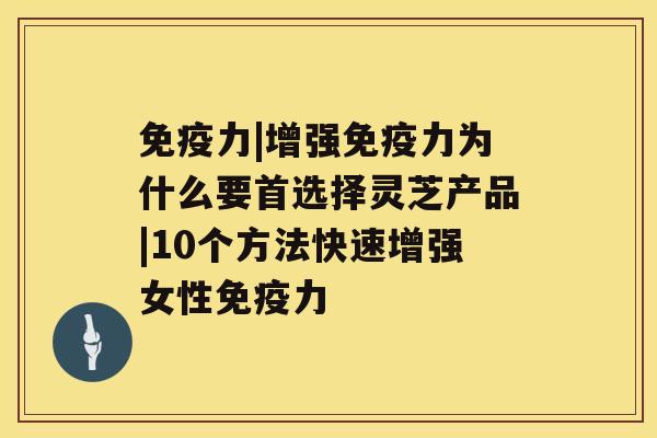 免疫力|增强免疫力为什么要首选择灵芝产品|10个方法快速增强女性免疫力