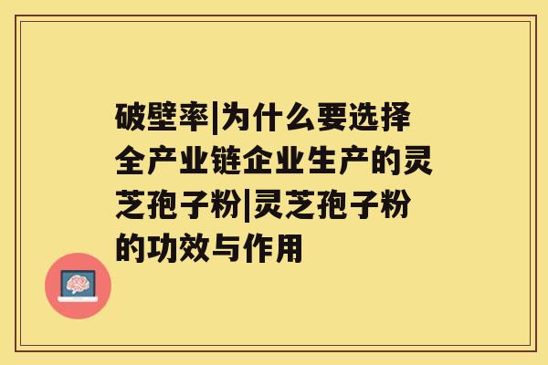 破壁率|为什么要选择全产业链企业生产的灵芝孢子粉|灵芝孢子粉的功效与作用