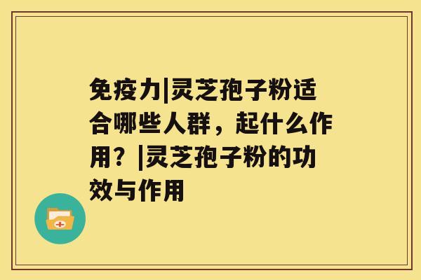 免疫力|灵芝孢子粉适合哪些人群，起什么作用？|灵芝孢子粉的功效与作用