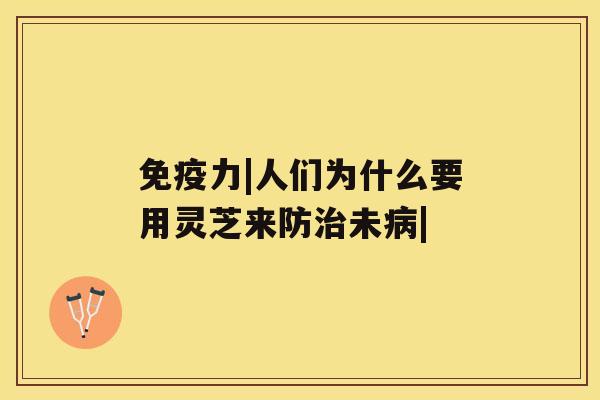 免疫力|人们为什么要用灵芝来防治未病|