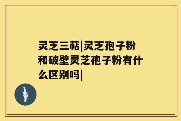 灵芝三萜|灵芝孢子粉和破壁灵芝孢子粉有什么区别吗| 灵芝三萜|灵芝孢子粉和破壁灵芝孢子粉有什么区别吗|