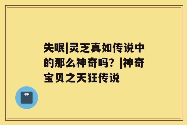 失眠|灵芝真如传说中的那么神奇吗?|神奇宝贝之天狂传说 失眠|灵芝真如传说中的那么神奇吗?|神奇宝贝之天狂传说