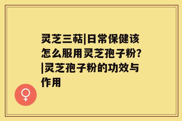 灵芝三萜|日常保健该怎么服用灵芝孢子粉？|灵芝孢子粉的功效与作用