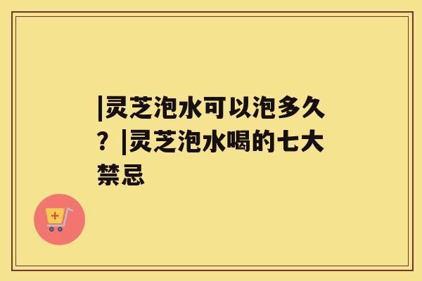|灵芝泡水可以泡多久？|灵芝泡水喝的七大禁忌