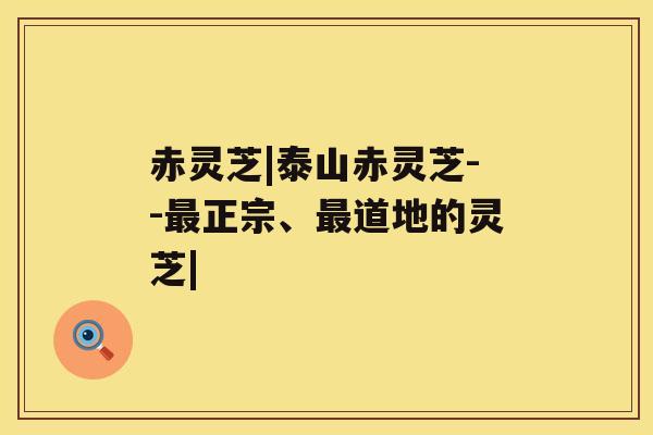 赤灵芝|泰山赤灵芝--最正宗、最道地的灵芝|