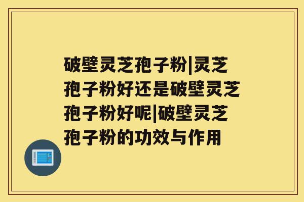 破壁灵芝孢子粉|灵芝孢子粉好还是破壁灵芝孢子粉好呢|破壁灵芝孢子粉的功效与作用