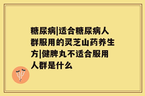 糖尿病|适合糖尿病人群服用的灵芝山药养生方|健脾丸不适合服用人群是什么
