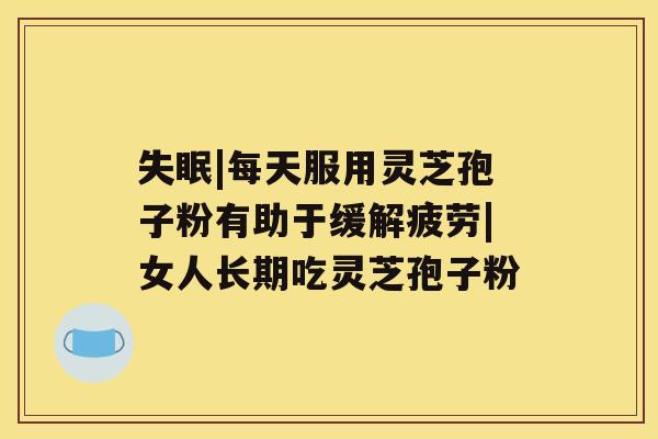 |每天服用灵芝孢子粉有助于缓解疲劳|女人长期吃灵芝孢子粉