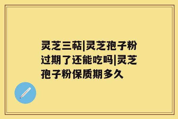 灵芝三萜|灵芝孢子粉过期了还能吃吗|灵芝孢子粉保质期多久