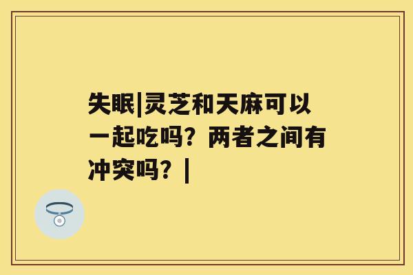 失眠|灵芝和天麻可以一起吃吗？两者之间有冲突吗？|