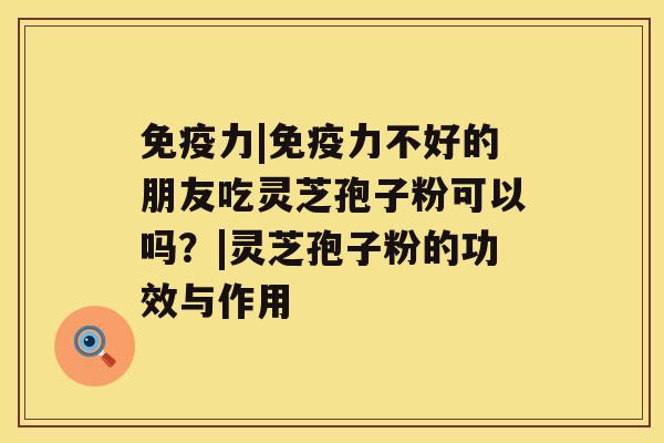 免疫力|免疫力不好的朋友吃灵芝孢子粉可以吗？|灵芝孢子粉的功效与作用