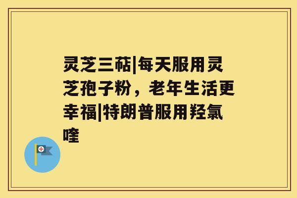 灵芝三萜|每天服用灵芝孢子粉，老年生活更幸福|特朗普服用羟氯喹