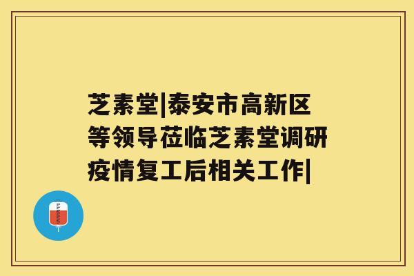 芝素堂|泰安市高新区等领导莅临芝素堂调研疫情复工后相关工作|