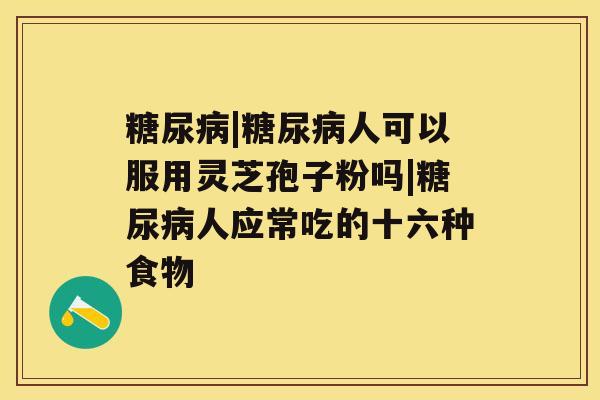 糖尿病|糖尿病人可以服用灵芝孢子粉吗|糖尿病人应常吃的十六种食物 糖尿病|糖尿病人可以服用灵芝孢子粉吗|糖尿病人应常吃的十六种食物