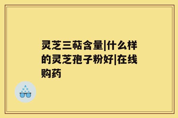 灵芝三萜含量|什么样的灵芝孢子粉好|在线购药 灵芝三萜含量|什么样的灵芝孢子粉好|在线购药