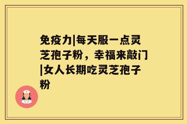 免疫力|每天服一点灵芝孢子粉,幸福来敲门|女人长期吃灵芝孢子粉 免疫力|每天服一点灵芝孢子粉,幸福来敲门|女人长期吃灵芝孢子粉