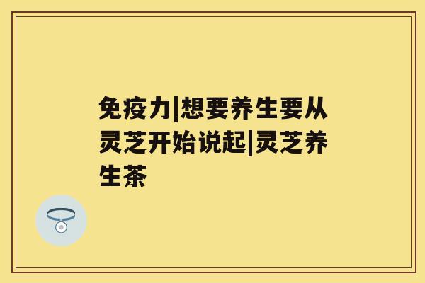 免疫力|想要养生要从灵芝开始说起|灵芝养生茶