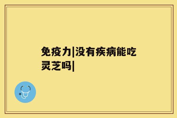 免疫力|没有疾病能吃灵芝吗| 免疫力|没有疾病能吃灵芝吗|