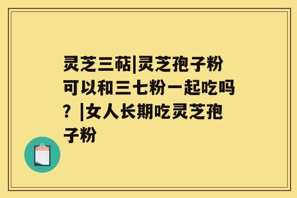 灵芝三萜|灵芝孢子粉可以和三七粉一起吃吗?|女人长期吃灵芝孢子粉 灵芝三萜|灵芝孢子粉可以和三七粉一起吃吗?|女人长期吃灵芝孢子粉