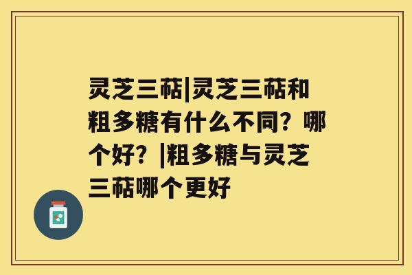 灵芝三萜|灵芝三萜和粗多糖有什么不同？哪个好？|粗多糖与灵芝三萜哪个更好