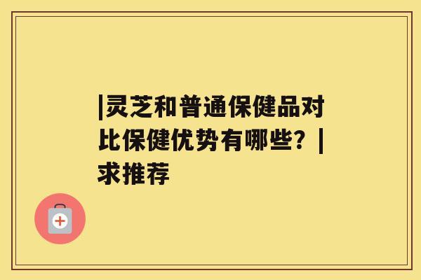 |灵芝和普通保健品对比保健优势有哪些？|求推荐