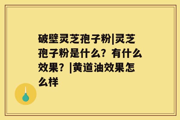 破壁灵芝孢子粉|灵芝孢子粉是什么？有什么效果？|黄道油效果怎么样