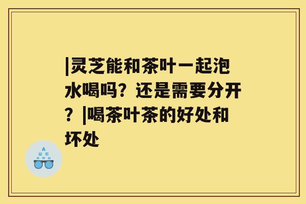 |灵芝能和茶叶一起泡水喝吗？还是需要分开？|喝茶叶茶的好处和坏处