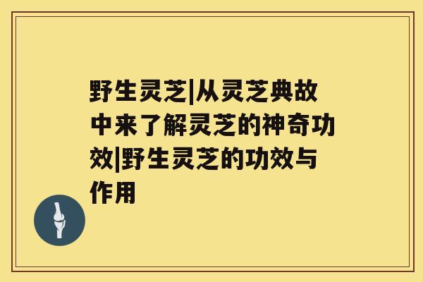 野生灵芝|从灵芝典故中来了解灵芝的神奇功效|野生灵芝的功效与作用