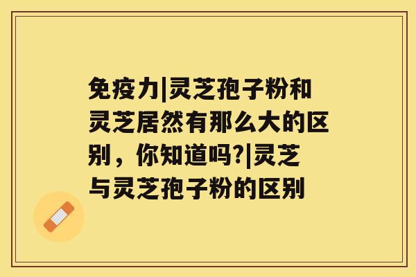 免疫力|灵芝孢子粉和灵芝居然有那么大的区别，你知道吗?|灵芝与灵芝孢子粉的区别