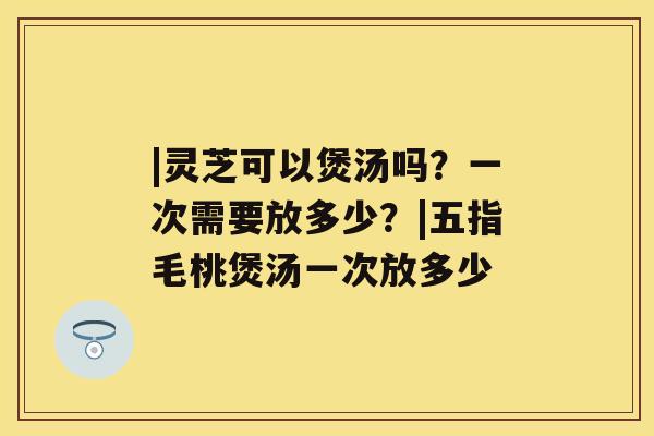 |灵芝可以煲汤吗？一次需要放多少？|五指毛桃煲汤一次放多少