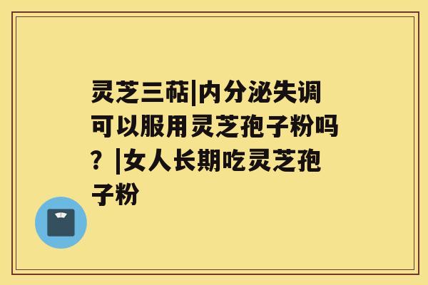 灵芝三萜|内分泌失调可以服用灵芝孢子粉吗？|女人长期吃灵芝孢子粉