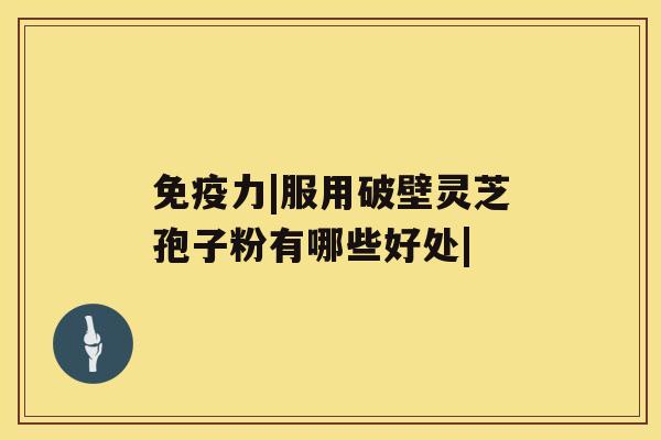 免疫力|服用破壁灵芝孢子粉有哪些好处|