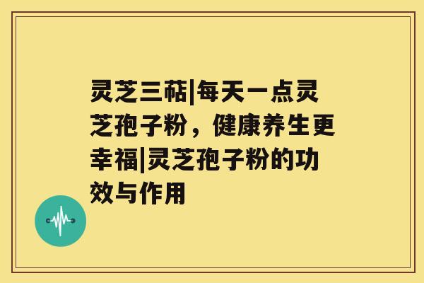 灵芝三萜|每天一点灵芝孢子粉，健康养生更幸福|灵芝孢子粉的功效与作用