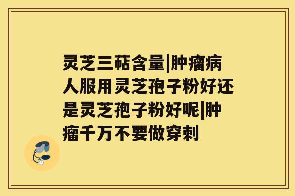 灵芝三萜含量|肿瘤病人服用灵芝孢子粉好还是灵芝孢子粉好呢|肿瘤千万不要做穿刺