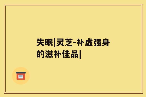 失眠|灵芝-补虚强身的滋补佳品|