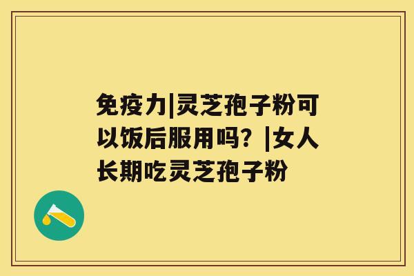 免疫力|灵芝孢子粉可以饭后服用吗？|女人长期吃灵芝孢子粉