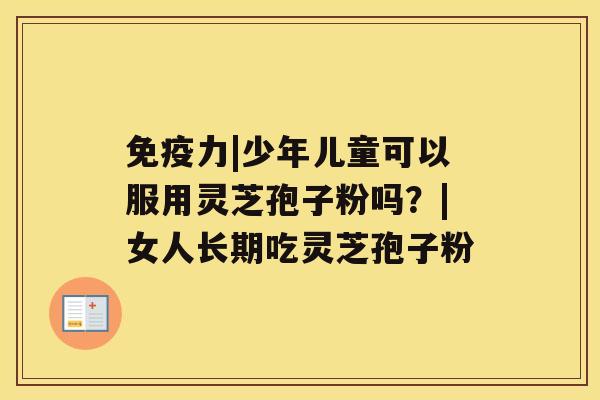 免疫力|少年儿童可以服用灵芝孢子粉吗？|女人长期吃灵芝孢子粉