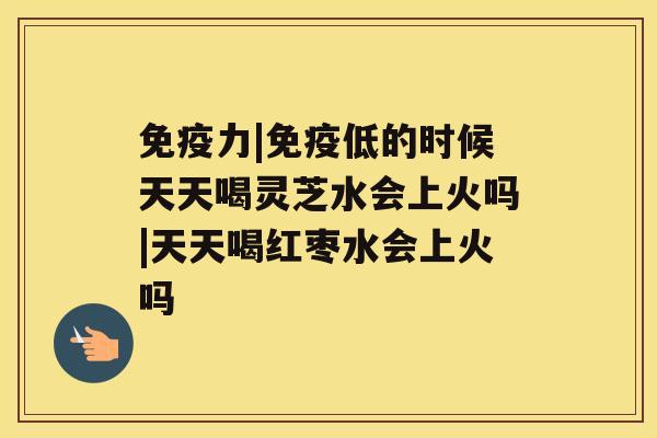 免疫力|免疫低的时候天天喝灵芝水会上火吗|天天喝红枣水会上火吗