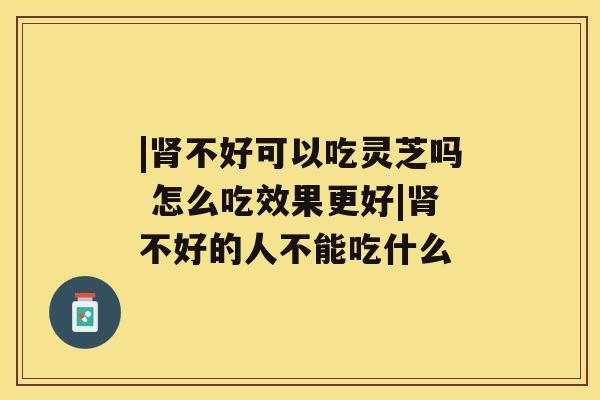 |肾不好可以吃灵芝吗 怎么吃效果更好|肾不好的人不能吃什么