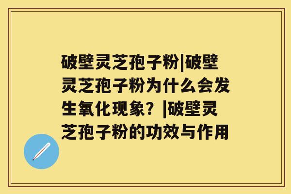 破壁灵芝孢子粉|破壁灵芝孢子粉为什么会发生氧化现象？|破壁灵芝孢子粉的功效与作用