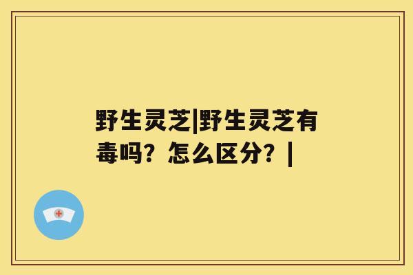 野生灵芝|野生灵芝有毒吗?怎么区分?| 野生灵芝|野生灵芝有毒吗?怎么区分?|