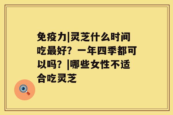 免疫力|灵芝什么时间吃最好?一年四季都可以吗?|哪些女性不适合吃灵芝 免疫力|灵芝什么时间吃最好?一年四季都可以吗?|哪些女性不适合吃灵芝