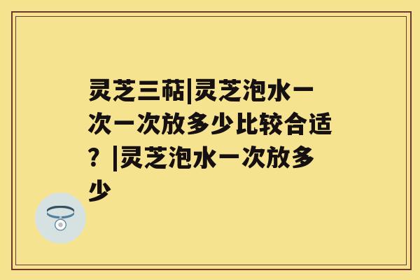 灵芝三萜|灵芝泡水一次一次放多少比较合适？|灵芝泡水一次放多少