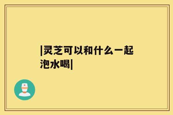 |灵芝可以和什么一起泡水喝| |灵芝可以和什么一起泡水喝|