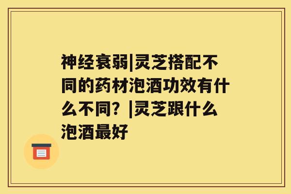 衰弱|灵芝搭配不同的药材泡酒功效有什么不同？|灵芝跟什么泡酒好