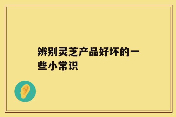 辨别灵芝产品好坏的一些小常识 辨别灵芝产品好坏的一些小常识
