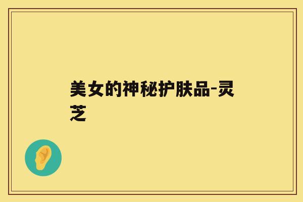 美女的神秘护肤品-灵芝 美女的神秘护肤品-灵芝
