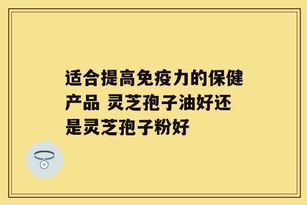 适合提高免疫力的保健产品 灵芝孢子油好还是灵芝孢子粉好