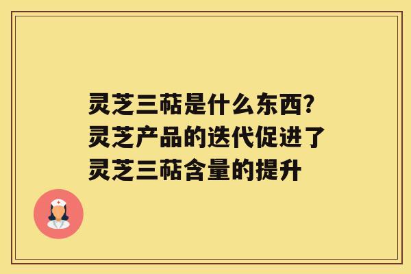 灵芝三萜是什么东西？灵芝产品的迭代促进了灵芝三萜含量的提升