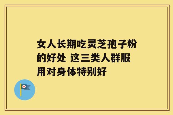 女人长期吃灵芝孢子粉的好处 这三类人群服用对身体特别好